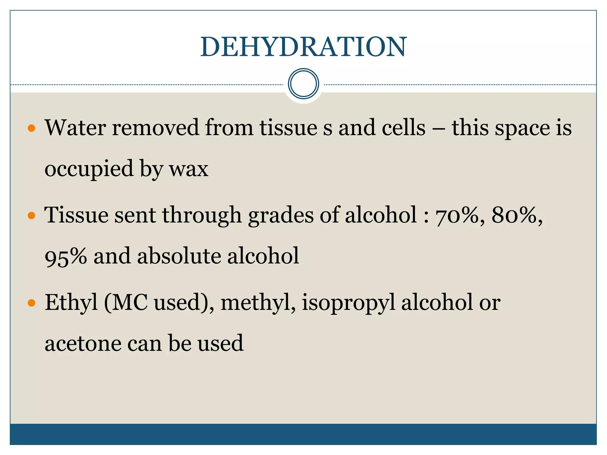 DEHYDRATION
 Water removed from tissue s and cells – this space is
occupied by wax
 Tissue sent through grades of alcohol : 70%, 80%,
95% and absolute alcohol
 Ethyl (MC used), methyl, isopropyl alcohol or
acetone can be used
 