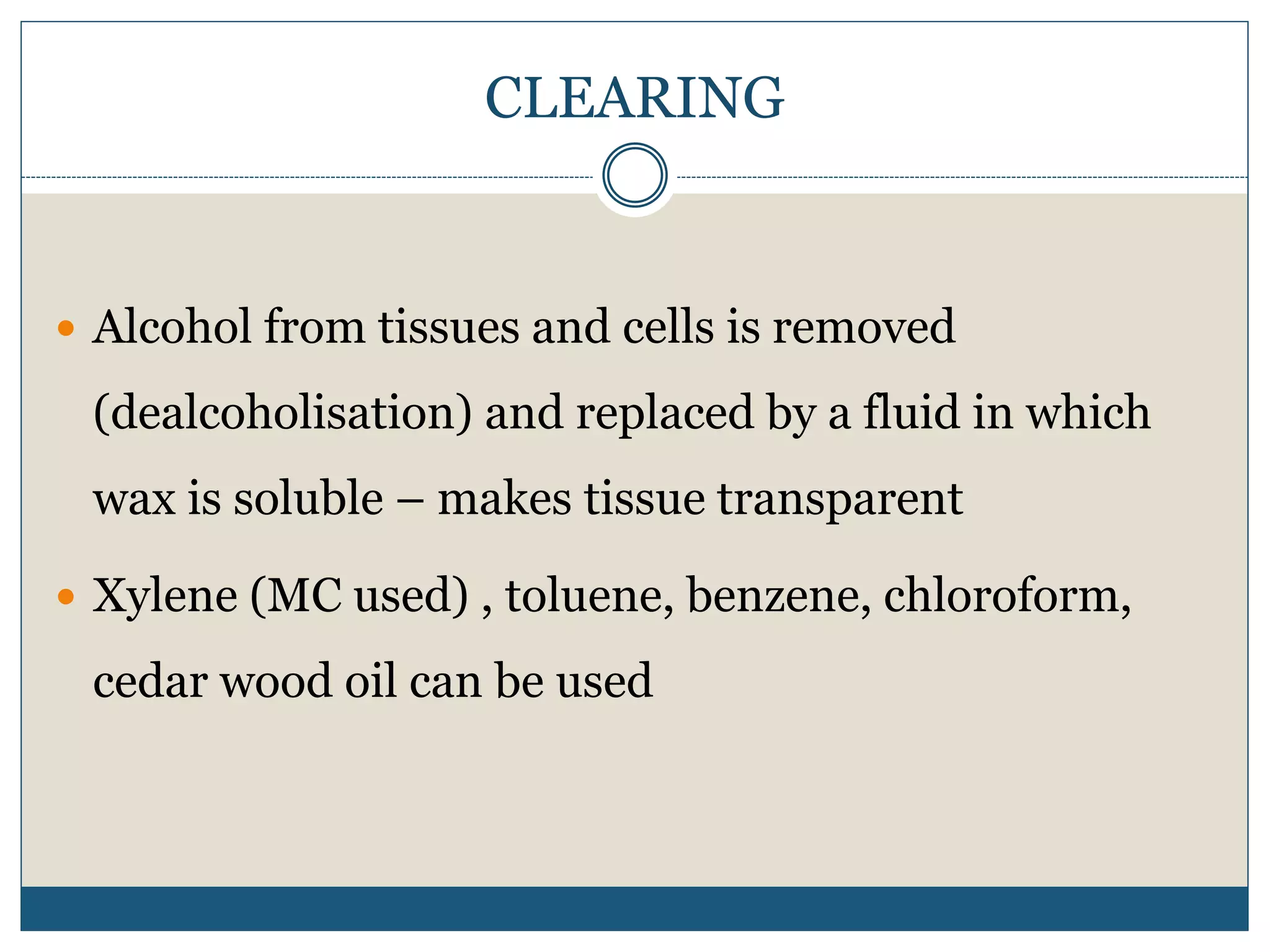 CLEARING
 Alcohol from tissues and cells is removed
(dealcoholisation) and replaced by a fluid in which
wax is soluble – makes tissue transparent
 Xylene (MC used) , toluene, benzene, chloroform,
cedar wood oil can be used
 