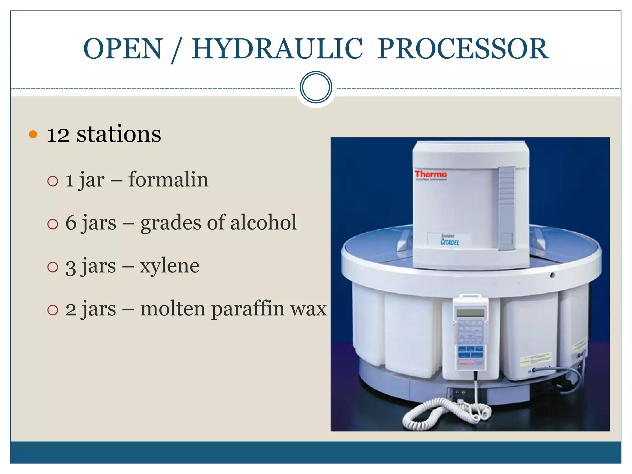 OPEN / HYDRAULIC PROCESSOR
 12 stations
 1 jar – formalin
 6 jars – grades of alcohol
 3 jars – xylene
 2 jars – molten paraffin wax
 