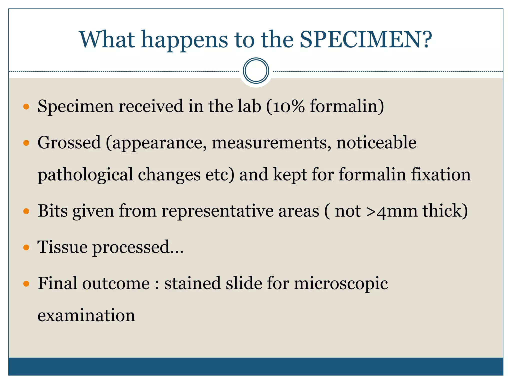 What happens to the SPECIMEN?
 Specimen received in the lab (10% formalin)
 Grossed (appearance, measurements, noticeable
pathological changes etc) and kept for formalin fixation
 Bits given from representative areas ( not >4mm thick)
 Tissue processed…
 Final outcome : stained slide for microscopic
examination
 