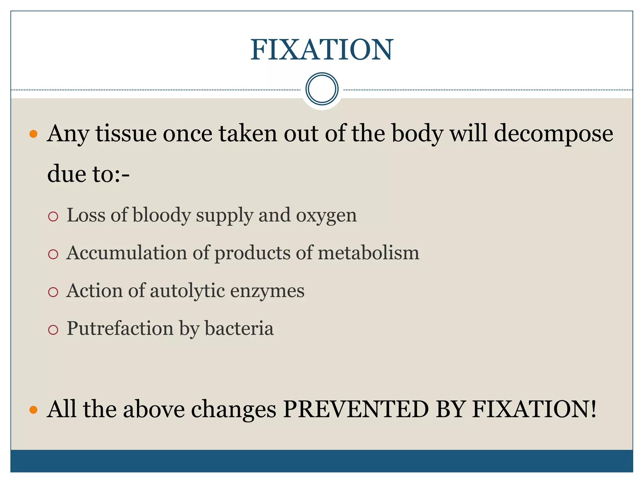 FIXATION
 Any tissue once taken out of the body will decompose
due to:-
 Loss of bloody supply and oxygen
 Accumulation of products of metabolism
 Action of autolytic enzymes
 Putrefaction by bacteria
 All the above changes PREVENTED BY FIXATION!
 