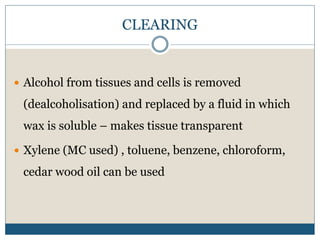 CLEARING
 Alcohol from tissues and cells is removed
(dealcoholisation) and replaced by a fluid in which
wax is soluble – makes tissue transparent
 Xylene (MC used) , toluene, benzene, chloroform,
cedar wood oil can be used
 