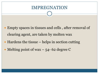 IMPREGNATION
 Empty spaces in tissues and cells , after removal of
clearing agent, are taken by molten wax
 Hardens the tissue – helps in section cutting
 Melting point of wax – 54- 62 degree C
 