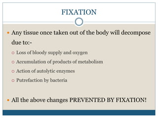 FIXATION
 Any tissue once taken out of the body will decompose
due to:-
 Loss of bloody supply and oxygen
 Accumulation of products of metabolism
 Action of autolytic enzymes
 Putrefaction by bacteria
 All the above changes PREVENTED BY FIXATION!
 