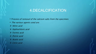 4.DECALCIFICATION
• Process of removal of the calcium salts from the specimen.
• The various agents used are:
 Nitric acid
 Hydrochloric acid
 Formic acid
 Pictric acid
 Acetic acid
 Citric acid
 