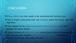 CONCLUSION
It is a critical step that needs to be monitored with utmost care.
Due to longer processing time, any mistakes alters the tissue, requiring
repetition.
They should not be under processed or over processed, as it may
hamper the tissue details.
To get sections of diagnostic value, processing of tissue should be done
with approppriate reagents and embedded in suitable embedding
medium depending upon type of tissue.
 