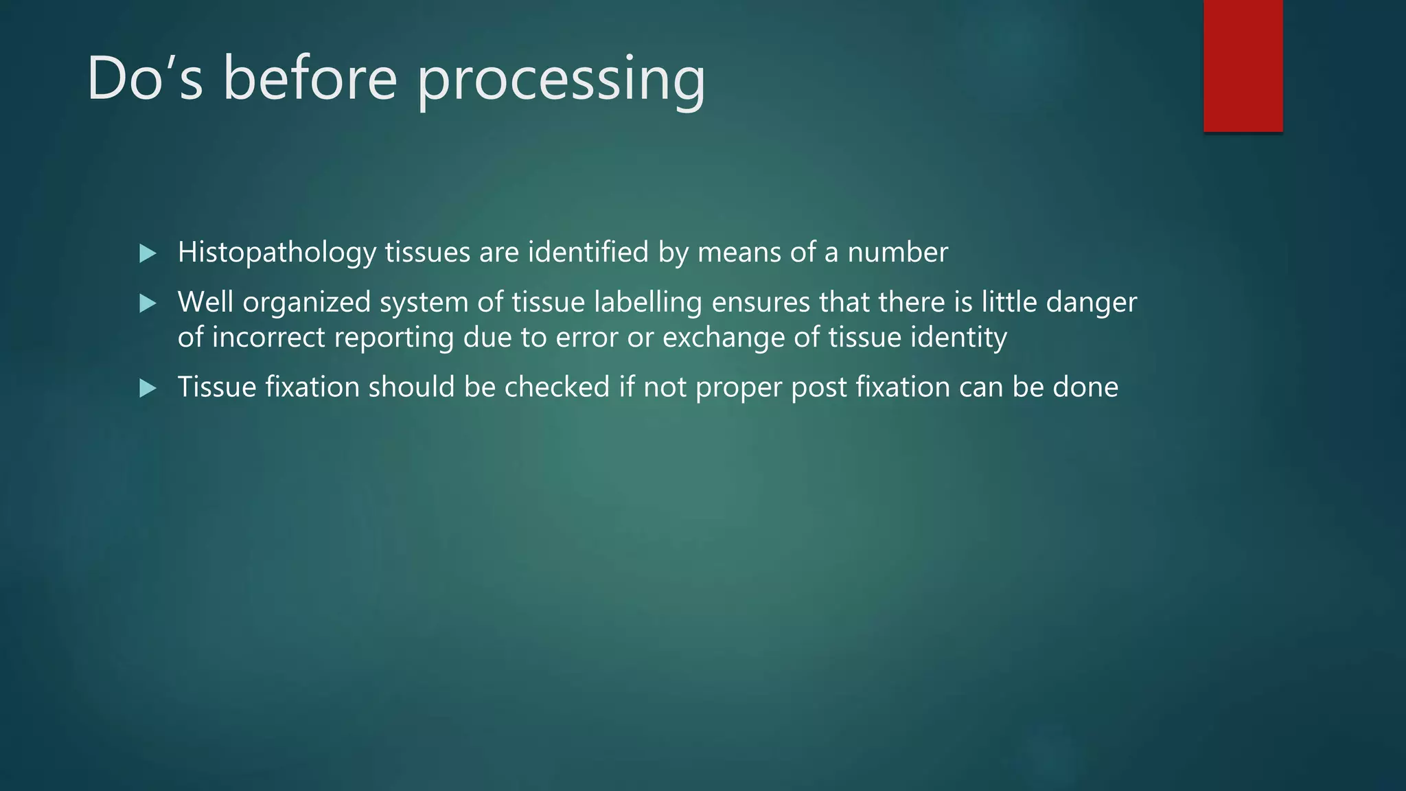 Do’s before processing
 Histopathology tissues are identified by means of a number
 Well organized system of tissue labelling ensures that there is little danger
of incorrect reporting due to error or exchange of tissue identity
 Tissue fixation should be checked if not proper post fixation can be done
 