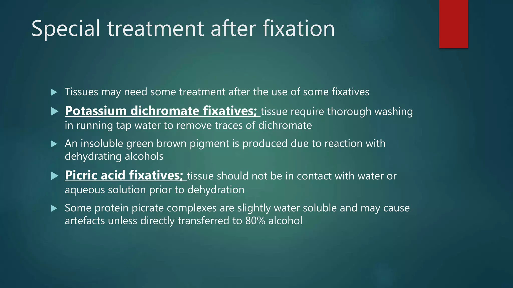 Special treatment after fixation
 Tissues may need some treatment after the use of some fixatives
 Potassium dichromate fixatives; tissue require thorough washing
in running tap water to remove traces of dichromate
 An insoluble green brown pigment is produced due to reaction with
dehydrating alcohols
 Picric acid fixatives; tissue should not be in contact with water or
aqueous solution prior to dehydration
 Some protein picrate complexes are slightly water soluble and may cause
artefacts unless directly transferred to 80% alcohol
 