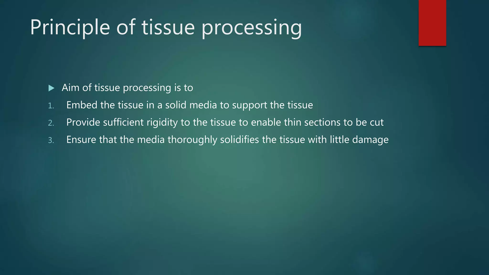 Principle of tissue processing
 Aim of tissue processing is to
1. Embed the tissue in a solid media to support the tissue
2. Provide sufficient rigidity to the tissue to enable thin sections to be cut
3. Ensure that the media thoroughly solidifies the tissue with little damage
 