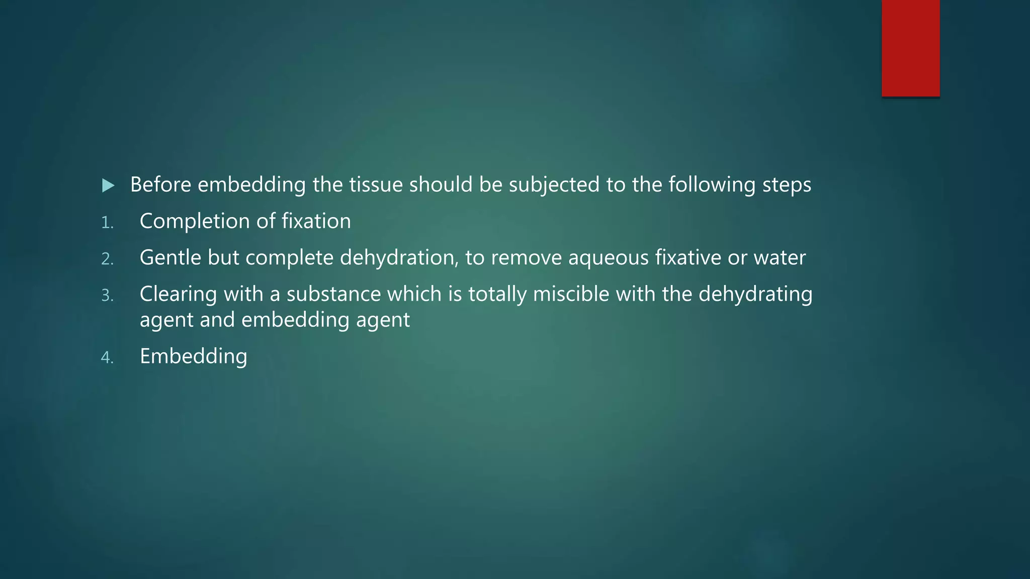  Before embedding the tissue should be subjected to the following steps
1. Completion of fixation
2. Gentle but complete dehydration, to remove aqueous fixative or water
3. Clearing with a substance which is totally miscible with the dehydrating
agent and embedding agent
4. Embedding
 