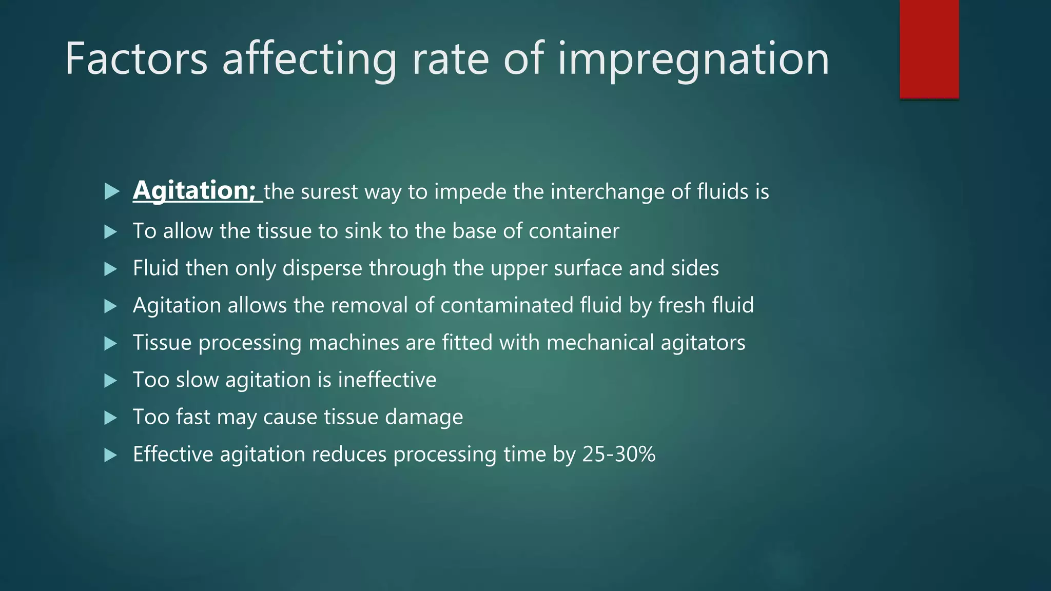 Factors affecting rate of impregnation
 Agitation; the surest way to impede the interchange of fluids is
 To allow the tissue to sink to the base of container
 Fluid then only disperse through the upper surface and sides
 Agitation allows the removal of contaminated fluid by fresh fluid
 Tissue processing machines are fitted with mechanical agitators
 Too slow agitation is ineffective
 Too fast may cause tissue damage
 Effective agitation reduces processing time by 25-30%
 