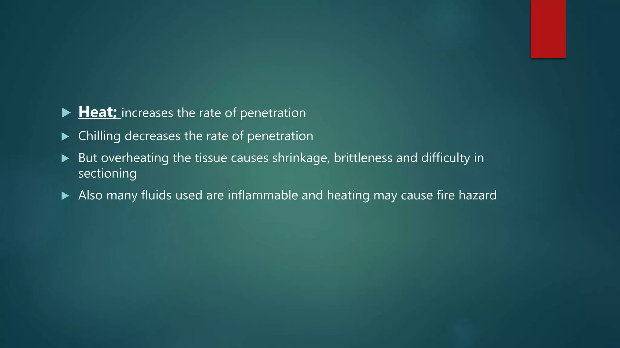  Heat; increases the rate of penetration
 Chilling decreases the rate of penetration
 But overheating the tissue causes shrinkage, brittleness and difficulty in
sectioning
 Also many fluids used are inflammable and heating may cause fire hazard
 