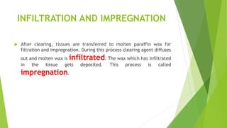 INFILTRATION AND IMPREGNATION
 After clearing, tissues are transferred to molten paraffin wax for
filtration and impregnation. During this process clearing agent diffuses
out and molten wax is infiltrated. The wax which has infiltrated
in the tissue gets deposited. This process is called
impregnation.
 