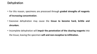 Dehydration
• For this reason, specimens are processed through graded strengths of reagents
of increasing concentration.
• Excessive dehydration may cause the tissue to become hard, brittle and
shrunken.
• Incomplete dehydration will impair the penetration of the clearing reagents into
the tissue, leaving the specimen soft and non-receptive to infiltration.
 