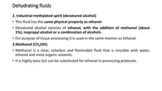Dehydrating fluids
2. Industrial methylated spirit (denatured alcohol)
• This fluid has the same physical property as ethanol.
• Denatured alcohol consists of ethanol, with the addition of methanol (about
1%), isopropyl alcohol or a combination of alcohols.
• For purpose of tissue processing it is used in the same manner as ethanol.
3.Methanol (CH3OH):
• Methanol is a clear, colorless and flammable fluid that is miscible with water,
ethanol and most organic solvents.
• It is highly toxic but can be substituted for ethanol in processing protocols.
 