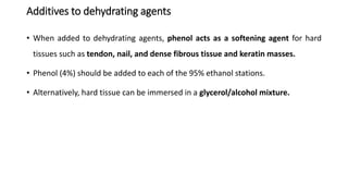 Additives to dehydrating agents
• When added to dehydrating agents, phenol acts as a softening agent for hard
tissues such as tendon, nail, and dense fibrous tissue and keratin masses.
• Phenol (4%) should be added to each of the 95% ethanol stations.
• Alternatively, hard tissue can be immersed in a glycerol/alcohol mixture.
 