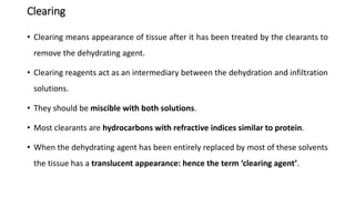 Clearing
• Clearing means appearance of tissue after it has been treated by the clearants to
remove the dehydrating agent.
• Clearing reagents act as an intermediary between the dehydration and infiltration
solutions.
• They should be miscible with both solutions.
• Most clearants are hydrocarbons with refractive indices similar to protein.
• When the dehydrating agent has been entirely replaced by most of these solvents
the tissue has a translucent appearance: hence the term ‘clearing agent’.
 