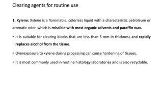 Clearing agents for routine use
1. Xylene: Xylene is a flammable, colorless liquid with a characteristic petroleum or
aromatic odor, which is miscible with most organic solvents and paraffin wax.
• It is suitable for clearing blocks that are less than 5 mm in thickness and rapidly
replaces alcohol from the tissue.
• Overexposure to xylene during processing can cause hardening of tissues.
• It is most commonly used in routine histology laboratories and is also recyclable.
 