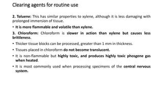 Clearing agents for routine use
2. Toluene: This has similar properties to xylene, although it is less damaging with
prolonged immersion of tissue.
• It is more flammable and volatile than xylene.
3. Chloroform: Chloroform is slower in action than xylene but causes less
brittleness.
• Thicker tissue blocks can be processed, greater than 1 mm in thickness.
• Tissues placed in chloroform do not become translucent.
• It is non-flammable but highly toxic, and produces highly toxic phosgene gas
when heated.
• It is most commonly used when processing specimens of the central nervous
system.
 