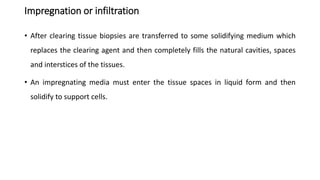 Impregnation or infiltration
• After clearing tissue biopsies are transferred to some solidifying medium which
replaces the clearing agent and then completely fills the natural cavities, spaces
and interstices of the tissues.
• An impregnating media must enter the tissue spaces in liquid form and then
solidify to support cells.
 