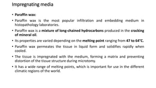 Impregnating media
• Paraffin wax:
• Paraffin wax is the most popular infiltration and embedding medium in
histopathology laboratories.
• Paraffin wax is a mixture of long-chained hydrocarbons produced in the cracking
of mineral oil.
• Its properties are varied depending on the melting point ranging from 47 to 64°C.
• Paraffin wax permeates the tissue in liquid form and solidifies rapidly when
cooled.
• The tissue is impregnated with the medium, forming a matrix and preventing
distortion of the tissue structure during microtomy.
• It has a wide range of melting points, which is important for use in the different
climatic regions of the world.
 