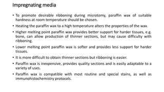 Impregnating media
• To promote desirable ribboning during microtomy, paraffin wax of suitable
hardness at room temperature should be chosen.
• Heating the paraffin wax to a high temperature alters the properties of the wax.
• Higher melting point paraffin wax provides better support for harder tissues, e.g.
bone, can allow production of thinner sections, but may cause difficulty with
ribboning.
• Lower melting point paraffin wax is softer and provides less support for harder
tissues.
• It is more difficult to obtain thinner sections but ribboning is easier.
• Paraffin wax is inexpensive, provides quality sections and is easily adaptable to a
variety of uses.
• Paraffin wax is compatible with most routine and special stains, as well as
immunohistochemistry protocols.
 