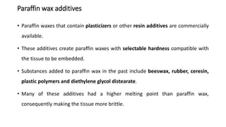 Paraffin wax additives
• Paraffin waxes that contain plasticizers or other resin additives are commercially
available.
• These additives create paraffin waxes with selectable hardness compatible with
the tissue to be embedded.
• Substances added to paraffin wax in the past include beeswax, rubber, ceresin,
plastic polymers and diethylene glycol distearate.
• Many of these additives had a higher melting point than paraffin wax,
consequently making the tissue more brittle.
 