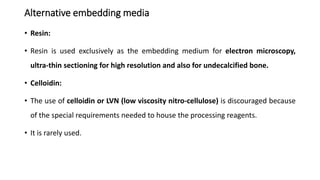 Alternative embedding media
• Resin:
• Resin is used exclusively as the embedding medium for electron microscopy,
ultra-thin sectioning for high resolution and also for undecalcified bone.
• Celloidin:
• The use of celloidin or LVN (low viscosity nitro-cellulose) is discouraged because
of the special requirements needed to house the processing reagents.
• It is rarely used.
 