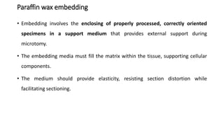 Paraffin wax embedding
• Embedding involves the enclosing of properly processed, correctly oriented
specimens in a support medium that provides external support during
microtomy.
• The embedding media must fill the matrix within the tissue, supporting cellular
components.
• The medium should provide elasticity, resisting section distortion while
facilitating sectioning.
 