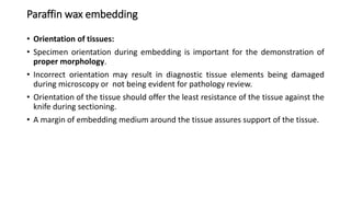 Paraffin wax embedding
• Orientation of tissues:
• Specimen orientation during embedding is important for the demonstration of
proper morphology.
• Incorrect orientation may result in diagnostic tissue elements being damaged
during microscopy or not being evident for pathology review.
• Orientation of the tissue should offer the least resistance of the tissue against the
knife during sectioning.
• A margin of embedding medium around the tissue assures support of the tissue.
 