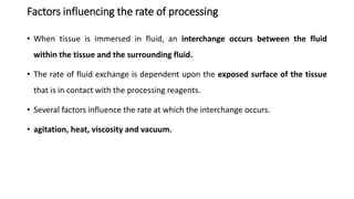 Factors influencing the rate of processing
• When tissue is immersed in fluid, an interchange occurs between the fluid
within the tissue and the surrounding fluid.
• The rate of fluid exchange is dependent upon the exposed surface of the tissue
that is in contact with the processing reagents.
• Several factors influence the rate at which the interchange occurs.
• agitation, heat, viscosity and vacuum.
 