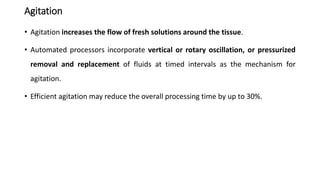 Agitation
• Agitation increases the flow of fresh solutions around the tissue.
• Automated processors incorporate vertical or rotary oscillation, or pressurized
removal and replacement of fluids at timed intervals as the mechanism for
agitation.
• Efficient agitation may reduce the overall processing time by up to 30%.
 