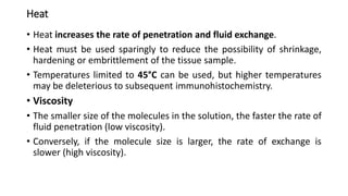 Heat
• Heat increases the rate of penetration and fluid exchange.
• Heat must be used sparingly to reduce the possibility of shrinkage,
hardening or embrittlement of the tissue sample.
• Temperatures limited to 45°C can be used, but higher temperatures
may be deleterious to subsequent immunohistochemistry.
• Viscosity
• The smaller size of the molecules in the solution, the faster the rate of
fluid penetration (low viscosity).
• Conversely, if the molecule size is larger, the rate of exchange is
slower (high viscosity).
 