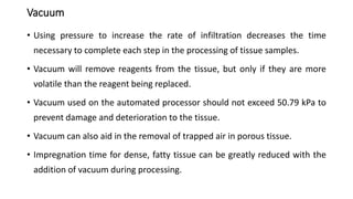 Vacuum
• Using pressure to increase the rate of infiltration decreases the time
necessary to complete each step in the processing of tissue samples.
• Vacuum will remove reagents from the tissue, but only if they are more
volatile than the reagent being replaced.
• Vacuum used on the automated processor should not exceed 50.79 kPa to
prevent damage and deterioration to the tissue.
• Vacuum can also aid in the removal of trapped air in porous tissue.
• Impregnation time for dense, fatty tissue can be greatly reduced with the
addition of vacuum during processing.
 