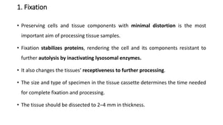 1. Fixation
• Preserving cells and tissue components with minimal distortion is the most
important aim of processing tissue samples.
• Fixation stabilizes proteins, rendering the cell and its components resistant to
further autolysis by inactivating lysosomal enzymes.
• It also changes the tissues’ receptiveness to further processing.
• The size and type of specimen in the tissue cassette determines the time needed
for complete fixation and processing.
• The tissue should be dissected to 2–4 mm in thickness.
 