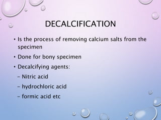 DECALCIFICATION
• Is the process of removing calcium salts from the
specimen
• Done for bony specimen
• Decalcifying agents:
- Nitric acid
- hydrochloric acid
- formic acid etc
 