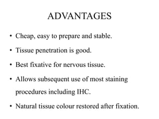 ADVANTAGES
• Cheap, easy to prepare and stable.
• Tissue penetration is good.
• Best fixative for nervous tissue.
• Allows subsequent use of most staining
procedures including IHC.
• Natural tissue colour restored after fixation.
 