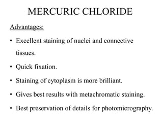 MERCURIC CHLORIDE
Advantages:
• Excellent staining of nuclei and connective
tissues.
• Quick fixation.
• Staining of cytoplasm is more brilliant.
• Gives best results with metachromatic staining.
• Best preservation of details for photomicrography.
 