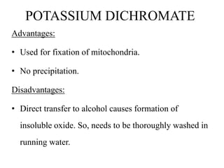 POTASSIUM DICHROMATE
Advantages:
• Used for fixation of mitochondria.
• No precipitation.
Disadvantages:
• Direct transfer to alcohol causes formation of
insoluble oxide. So, needs to be thoroughly washed in
running water.
 