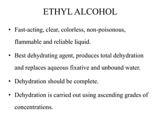ETHYL ALCOHOL
• Fast-acting, clear, colorless, non-poisonous,
flammable and reliable liquid.
• Best dehydrating agent, produces total dehydration
and replaces aqueous fixative and unbound water.
• Dehydration should be complete.
• Dehydration is carried out using ascending grades of
concentrations.
 