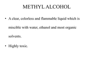METHYL ALCOHOL
• A clear, colorless and flammable liquid which is
miscible with water, ethanol and most organic
solvents.
• Highly toxic.
 