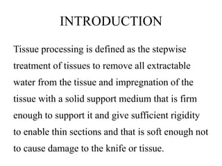 INTRODUCTION
Tissue processing is defined as the stepwise
treatment of tissues to remove all extractable
water from the tissue and impregnation of the
tissue with a solid support medium that is firm
enough to support it and give sufficient rigidity
to enable thin sections and that is soft enough not
to cause damage to the knife or tissue.
 