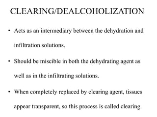 CLEARING/DEALCOHOLIZATION
• Acts as an intermediary between the dehydration and
infiltration solutions.
• Should be miscible in both the dehydrating agent as
well as in the infiltrating solutions.
• When completely replaced by clearing agent, tissues
appear transparent, so this process is called clearing.
 