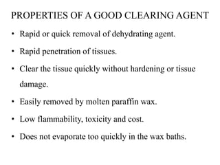 PROPERTIES OF A GOOD CLEARING AGENT
• Rapid or quick removal of dehydrating agent.
• Rapid penetration of tissues.
• Clear the tissue quickly without hardening or tissue
damage.
• Easily removed by molten paraffin wax.
• Low flammability, toxicity and cost.
• Does not evaporate too quickly in the wax baths.
 
