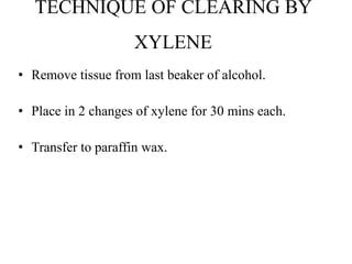 TECHNIQUE OF CLEARING BY
XYLENE
• Remove tissue from last beaker of alcohol.
• Place in 2 changes of xylene for 30 mins each.
• Transfer to paraffin wax.
 