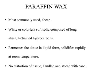 PARAFFIN WAX
• Most commonly used, cheap.
• White or colorless soft solid composed of long
straight-chained hydrocarbons.
• Permeates the tissue in liquid form, solidifies rapidly
at room temperature.
• No distortion of tissue, handled and stored with ease.
 