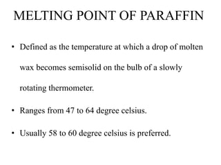 MELTING POINT OF PARAFFIN
• Defined as the temperature at which a drop of molten
wax becomes semisolid on the bulb of a slowly
rotating thermometer.
• Ranges from 47 to 64 degree celsius.
• Usually 58 to 60 degree celsius is preferred.
 
