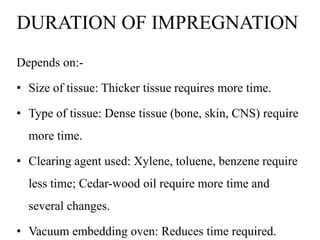 DURATION OF IMPREGNATION
Depends on:-
• Size of tissue: Thicker tissue requires more time.
• Type of tissue: Dense tissue (bone, skin, CNS) require
more time.
• Clearing agent used: Xylene, toluene, benzene require
less time; Cedar-wood oil require more time and
several changes.
• Vacuum embedding oven: Reduces time required.
 