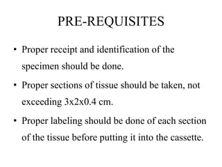 PRE-REQUISITES
• Proper receipt and identification of the
specimen should be done.
• Proper sections of tissue should be taken, not
exceeding 3x2x0.4 cm.
• Proper labeling should be done of each section
of the tissue before putting it into the cassette.
 