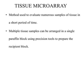 TISSUE MICROARRAY
• Method used to evaluate numerous samples of tissue in
a short period of time.
• Multiple tissue samples can be arranged in a single
paraffin block using precision tools to prepare the
recipient block.
 